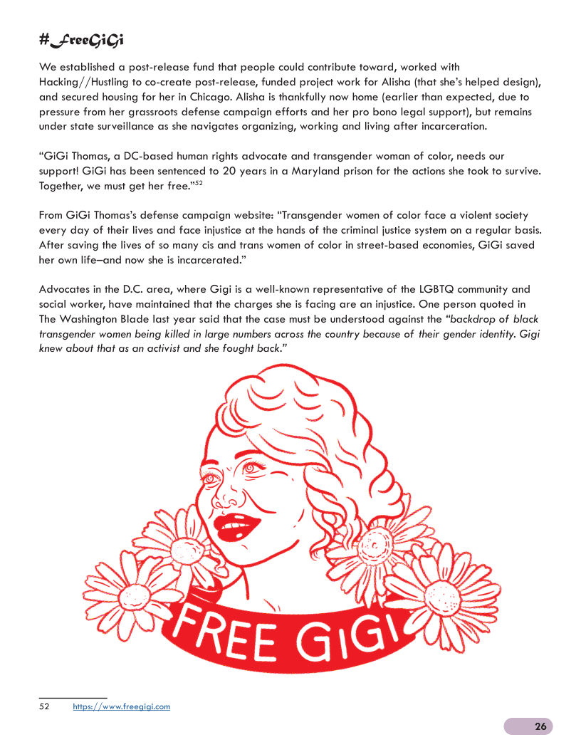 # _FfreeGiGi We established a post-release fund that people could confribute foward, worked with Hacking//Hustling to co-create post-release, funded project work for Alisha (that she’s helped design), and secured housing for her in Chicago. Alisha is thankfully now home (earlier than expected, due fo pressure from her grassroofs defense campaign efforts and her pro bono legal support), but remains under state surveillance as she navigates organizing, working and living after incarceration. “GiGi Thomas, a DC-based human rights advocate and fransgender woman of color, needs our suppori! GiGi has been sentenced to 20 years in a Maryland prison for the actions she fook fo survive. Together, we must get her free.”? From Gi every day of their lives and face injustice at the hands of the criminal jusfice system on @ regular basis. After saving the lives of so many cis and frans women of color in street-based economies, GiGi saved her own life-and now she is incarcerated.” i Thomas’s defense campaign website: “Transgender women of color face a violent sociefy Advocates in the D.C. area, where Gigi is a well-known representative of the LGBTQ community and social worker, have maintained that the charges she is facing are an injustice. One person quoted in The Washington Blade last year said that the case must be understood against the “backdrop of black transgender women being killed in large numbers across the country because of their gender identity. Gigi knew about that as an activist and she fought back.” 52 hips//wwwtreeqigicom 26